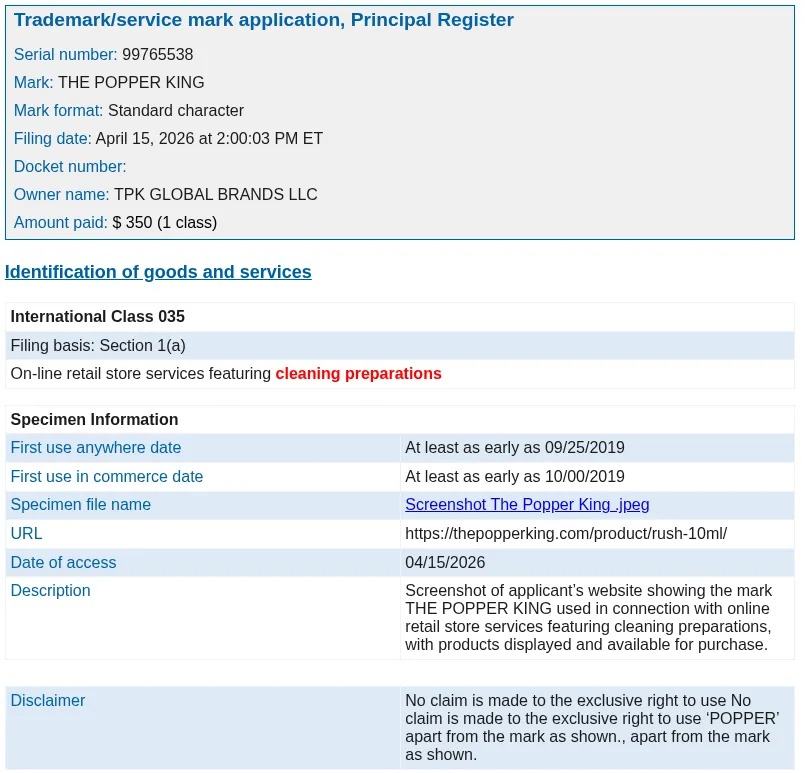 Extracts from the April 15, 2026 application for THE POPPER KING, serial 99765538, by TPK Global Brands LLC: international class 35, on-line retail store services featuring cleaning preparations; first use September 25, 2019; specimen a screenshot of thepopperking.com/product/rush-10ml; and a disclaimer of any exclusive right to use POPPER apart from the mark as shown.