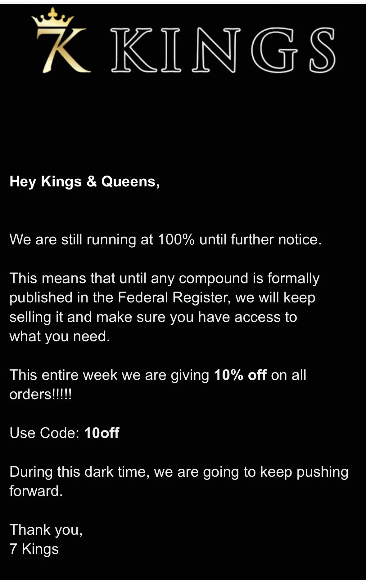 An email from 7 Kings: Hey Kings and Queens, we are still running at 100% until further notice. This means that until any compound is formally published in the Federal Register, we will keep selling it. 10% off, code 10off. During this dark time, we are going to keep pushing forward.