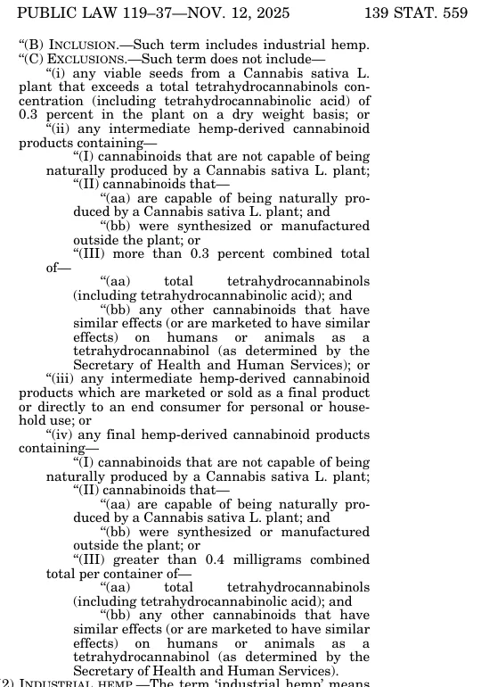 Page 139 Stat. 559 of Public Law 119-37, November 12, 2025: the exclusions from the definition of hemp, including intermediate and final hemp-derived cannabinoid products containing cannabinoids that are not capable of being naturally produced by a Cannabis sativa L. plant, or cannabinoids that are capable of being naturally produced but were synthesized or manufactured outside the plant.