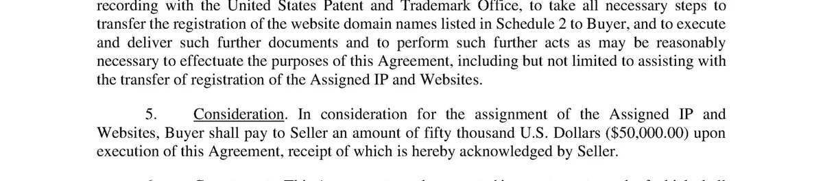 Clauses 4 to 6 of the agreement. Clause 5, Consideration: in consideration for the assignment of the Assigned IP and Websites, Buyer shall pay to Seller an amount of fifty thousand U.S. Dollars ($50,000.00) upon execution of this Agreement.