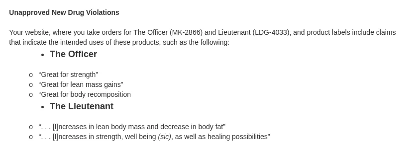A further excerpt of the letter, under the heading Unapproved New Drug Violations: your website, where you take orders for The Officer (MK-2866) and Lieutenant (LDG-4033), and product labels include claims such as, for The Officer, Great for strength, Great for lean mass gains, Great for body recomposition, and for The Lieutenant, increases in lean body mass and decrease in body fat, and increases in strength, well being (sic), as well as healing possibilities.
