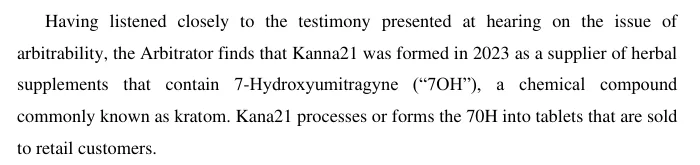 A paragraph from an arbitrator's order: Having listened closely to the testimony presented at hearing on the issue of arbitrability, the Arbitrator finds that Kanna21 was formed in 2023 as a supplier of herbal supplements that contain 7-Hydroxyumitragyne (7OH), a chemical compound commonly known as kratom. Kana21 processes or forms the 70H into tablets that are sold to retail customers.