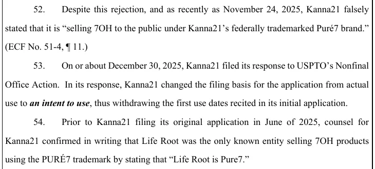 Paragraphs 52 to 54 of the amended complaint: as recently as November 24, 2025, Kanna21 falsely stated that it is selling 7OH to the public under Kanna21's federally trademarked Puré7 brand; on or about December 30, 2025, Kanna21 filed its response to USPTO's Nonfinal Office Action, changing the filing basis from actual use to an intent to use; and before June 2025 counsel for Kanna21 confirmed in writing that Life Root is Pure7.