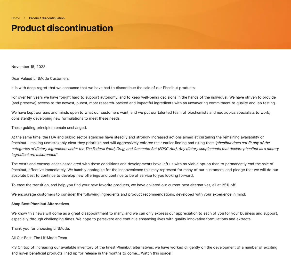 The LiftMode Product discontinuation page, dated November 15, 2023: Dear Valued LiftMode Customers, it is with deep regret that we announce that we have had to discontinue the sale of our Phenibut products; for over ten years we have fought hard to support autonomy; the FDA and public sector agencies have steadily and strongly increased actions aimed at curtailing the remaining availability of Phenibut; the costs and consequences have left us with no viable option than to permanently end the sale of Phenibut, effective immediately; a link to Shop Best Phenibut Alternatives, all at 25% off.