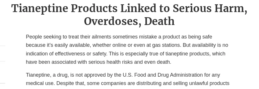 The head of an FDA consumer update, Tianeptine Products Linked to Serious Harm, Overdoses, Death: people sometimes mistake a product as safe because it is easily available online or at gas stations; tianeptine, a drug, is not approved by FDA for any medical use, and some companies are selling unlawful products containing it.