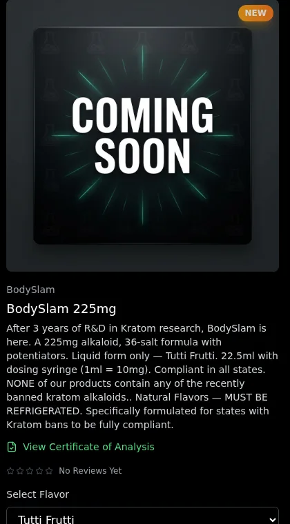 A shop card on 2026-10-16 with a Coming Soon image: BodySlam 225mg. After 3 years of R&D in Kratom research, BodySlam is here. A 225mg alkaloid, 36-salt formula with potentiators. Liquid form only, Tutti Frutti, 22.5ml with dosing syringe. Compliant in all states. NONE of our products contain any of the recently banned kratom alkaloids. Must be refrigerated. Specifically formulated for states with Kratom bans to be fully compliant.