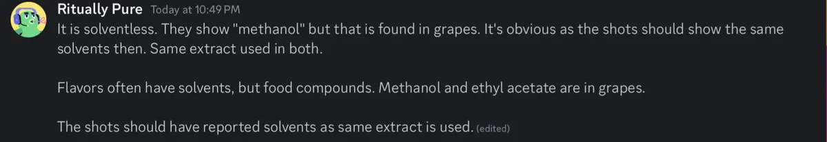 A Discord message from the account Ritually Pure, at 10:49 PM: It is solventless. They show methanol but that is found in grapes. It's obvious as the shots should show the same solvents then. Same extract used in both. Flavors often have solvents, but food compounds. Methanol and ethyl acetate are in grapes. The shots should have reported solvents as same extract is used.