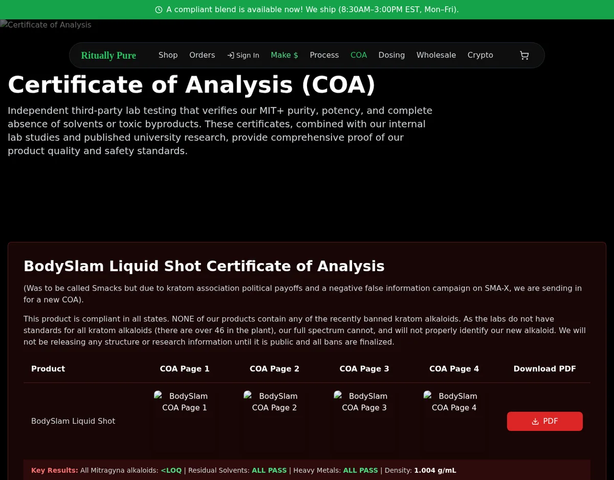The rituallypure.com certificate page: BodySlam Liquid Shot Certificate of Analysis. (Was to be called Smacks but due to kratom association political payoffs and a negative false information campaign on SMA-X, we are sending in for a new COA). This product is compliant in all states. The page says the labs cannot properly identify our new alkaloid. Key Results: All Mitragyna alkaloids <LOQ, Residual Solvents ALL PASS, Heavy Metals ALL PASS, Density 1.004 g/mL.