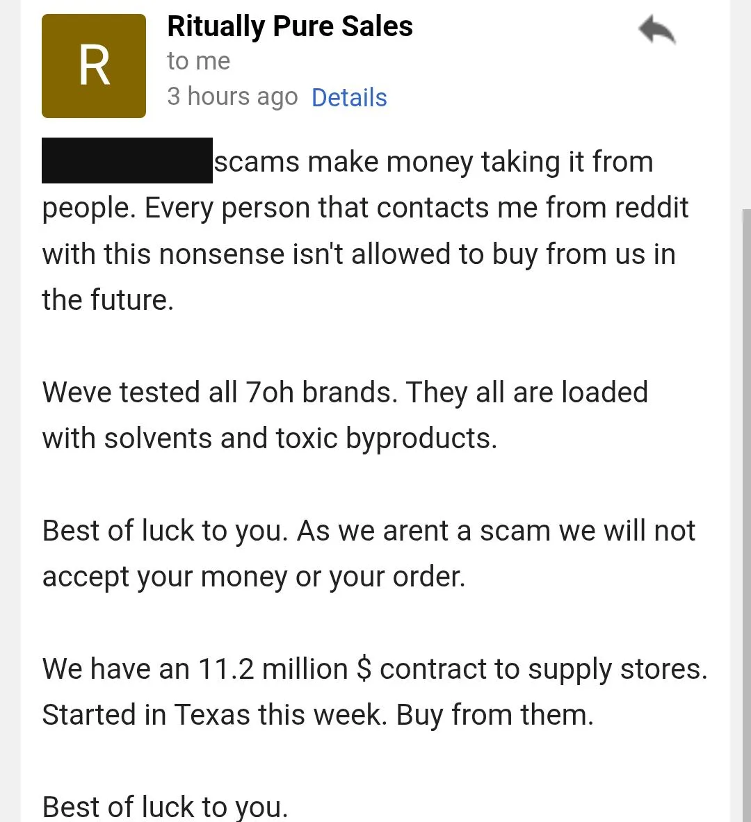 A phone screenshot of an email from Ritually Pure Sales: a sentence about scams with a name blacked out, then Every person that contacts me from reddit with this nonsense isn't allowed to buy from us in the future. Weve tested all 7oh brands. They all are loaded with solvents and toxic byproducts. Best of luck to you. As we arent a scam we will not accept your money or your order. We have an 11.2 million $ contract to supply stores. Started in Texas this week. Buy from them.