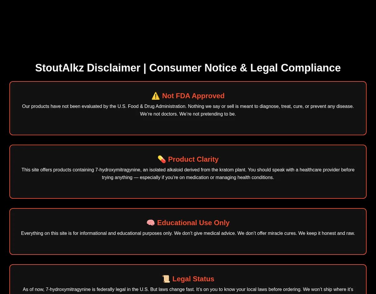 StoutAlkz Disclaimer: Not FDA Approved; Product Clarity, this site offers products containing 7-hydroxymitragynine, an isolated alkaloid derived from the kratom plant; Educational Use Only; Legal Status, as of now 7-hydroxymitragynine is federally legal in the U.S.